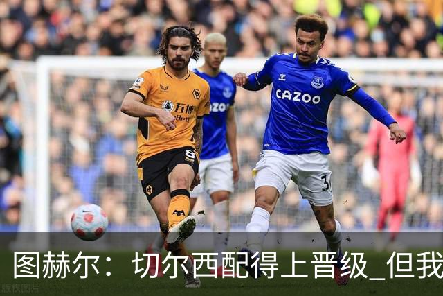 图赫尔：切尔西配得上晋级 但我们犯下太多错误